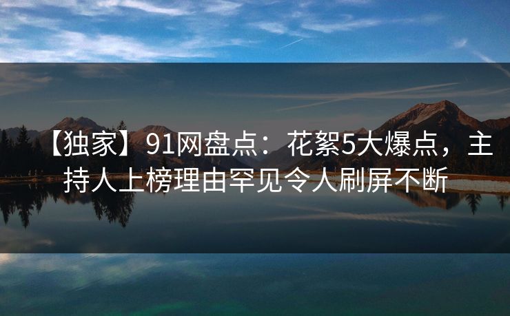 【独家】91网盘点:花絮5大爆点,主持人上榜理由罕见令人刷屏不断 【独家】91网盘点:花絮5大爆点,主持人上榜理由罕见令人刷屏不断