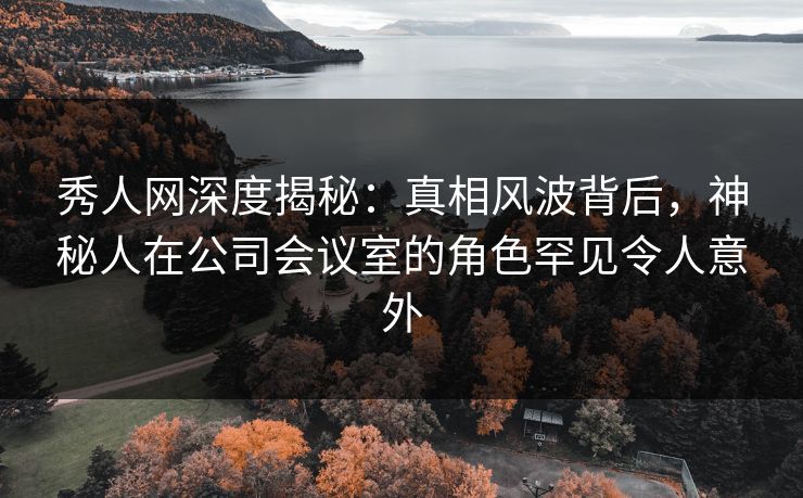 秀人网深度揭秘：真相风波背后，神秘人在公司会议室的角色罕见令人意外