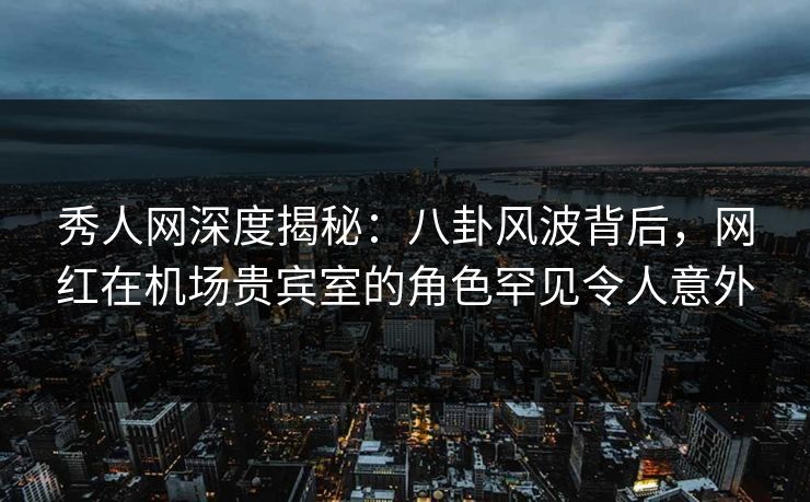 秀人网深度揭秘：八卦风波背后，网红在机场贵宾室的角色罕见令人意外