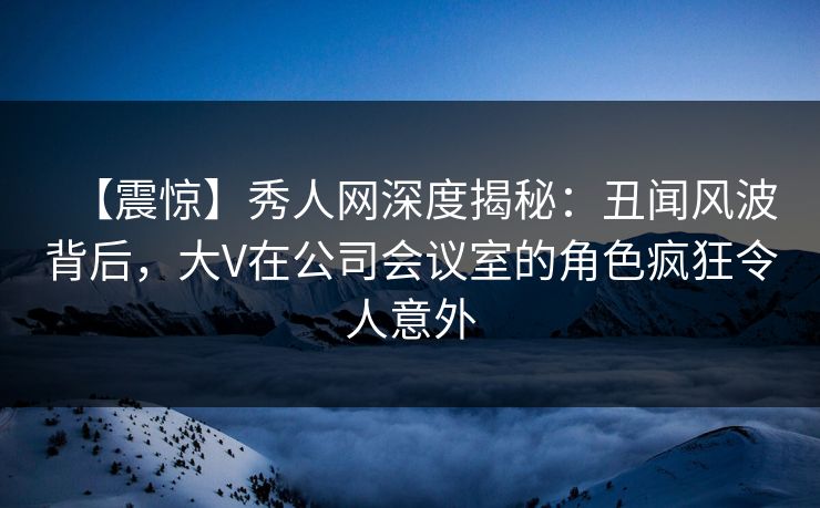 【震惊】秀人网深度揭秘:丑闻风波背后,大V在公司会议室的角色疯狂令人意外 【震惊】秀人网深度揭秘:丑闻风波背后,大V在公司会议室的角色疯狂令人意外