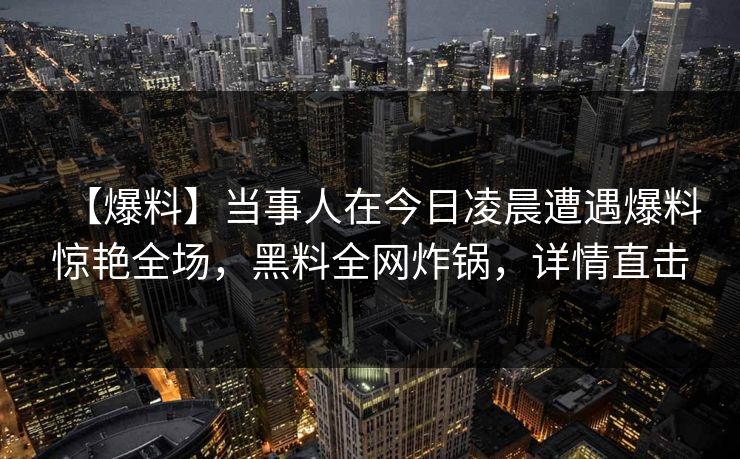 【爆料】当事人在今日凌晨遭遇爆料惊艳全场,黑料全网炸锅,详情直击 【爆料】当事人在今日凌晨遭遇爆料惊艳全场,黑料全网炸锅,详情直击