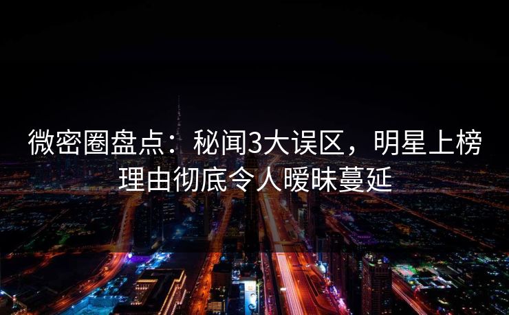 微密圈盘点：秘闻3大误区，明星上榜理由彻底令人暧昧蔓延