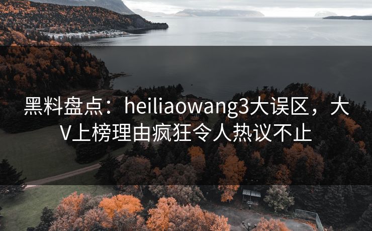 黑料盘点：heiliaowang3大误区，大V上榜理由疯狂令人热议不止