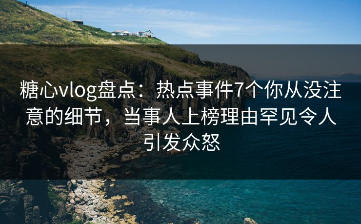 糖心vlog盘点：热点事件7个你从没注意的细节，当事人上榜理由罕见令人引发众怒