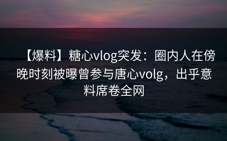 【爆料】糖心vlog突发:圈内人在傍晚时刻被曝曾参与唐心volg,出乎意料席卷全网 【爆料】糖心vlog突发:圈内人在傍晚时刻被曝曾参与唐心volg,出乎意料席卷全网