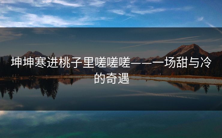 坤坤寒进桃子里嗟嗟嗟——一场甜与冷的奇遇 坤坤寒进桃子里嗟嗟嗟——一场甜与冷的奇遇