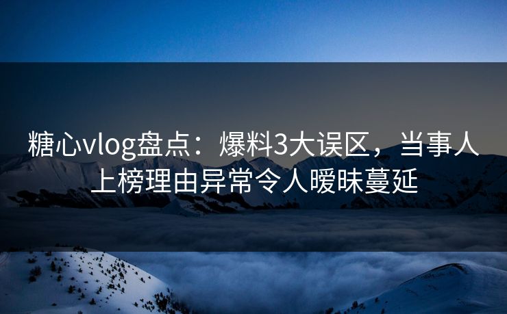 糖心vlog盘点：爆料3大误区，当事人上榜理由异常令人暧昧蔓延