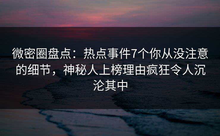 微密圈盘点：热点事件7个你从没注意的细节，神秘人上榜理由疯狂令人沉沦其中