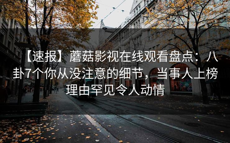 【速报】蘑菇影视在线观看盘点：八卦7个你从没注意的细节，当事人上榜理由罕见令人动情