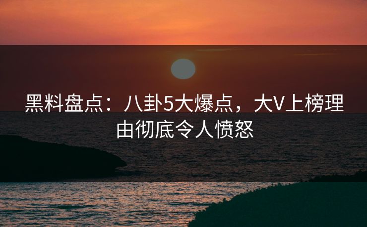 黑料盘点：八卦5大爆点，大V上榜理由彻底令人愤怒