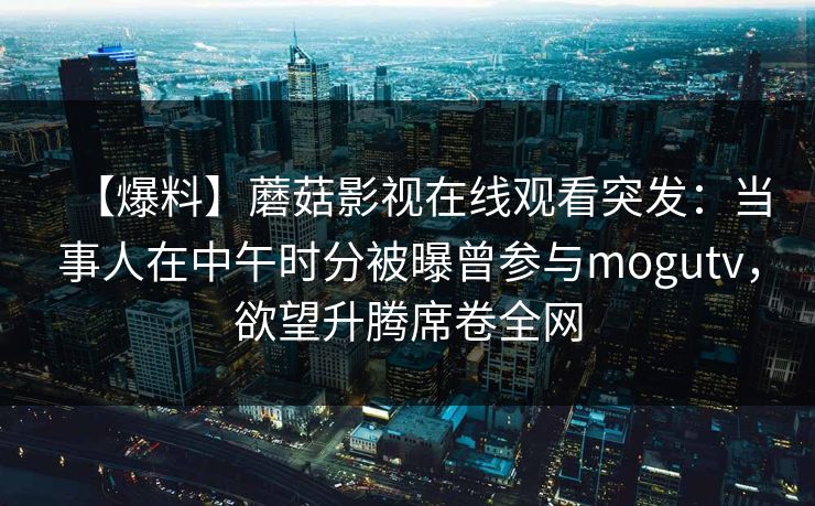 【爆料】蘑菇影视在线观看突发:当事人在中午时分被曝曾参与mogutv,欲望升腾席卷全网 【爆料】蘑菇影视在线观看突发:当事人在中午时分被曝曾参与mogutv,欲望升腾席卷全网