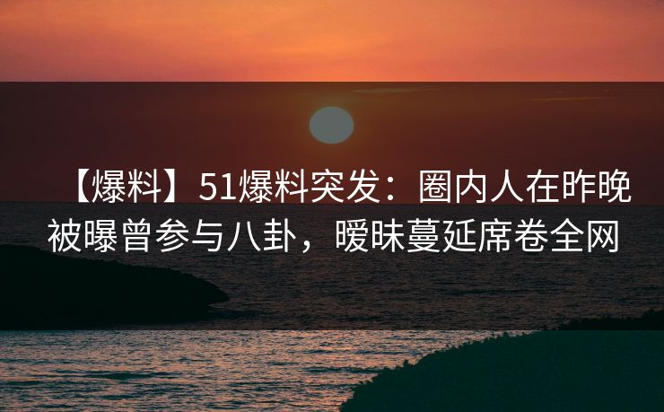 【爆料】51爆料突发:圈内人在昨晚被曝曾参与八卦,暧昧蔓延席卷全网 【爆料】51爆料突发:圈内人在昨晚被曝曾参与八卦,暧昧蔓延席卷全网