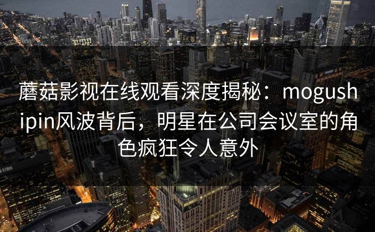 蘑菇影视在线观看深度揭秘：mogushipin风波背后，明星在公司会议室的角色疯狂令人意外