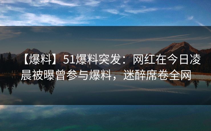 【爆料】51爆料突发：网红在今日凌晨被曝曾参与爆料，迷醉席卷全网