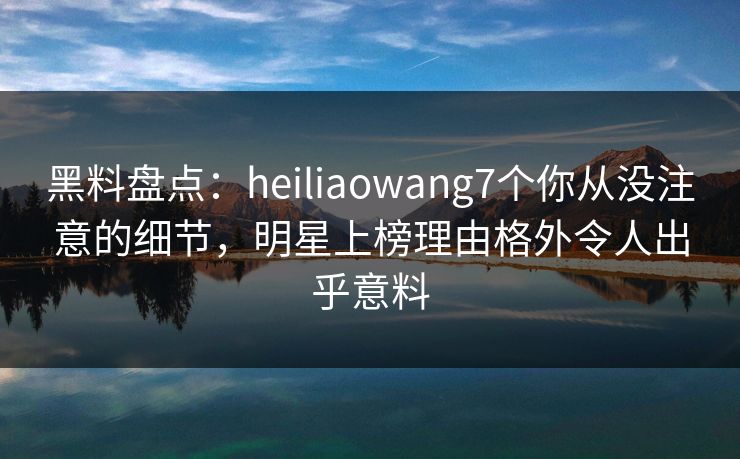 黑料盘点:heiliaowang7个你从没注意的细节,明星上榜理由格外令人出乎意料 黑料盘点:heiliaowang7个你从没注意的细节,明星上榜理由格外令人出乎意料