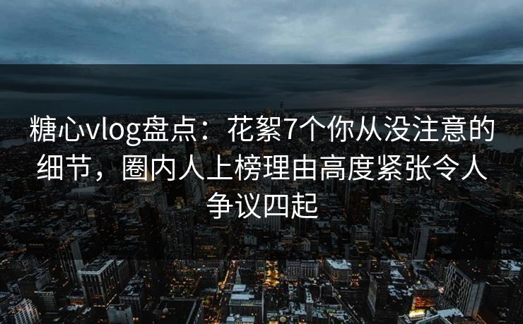 糖心vlog盘点:花絮7个你从没注意的细节,圈内人上榜理由高度紧张令人争议四起 糖心vlog盘点:花絮7个你从没注意的细节,圈内人上榜理由高度紧张令人争议四起