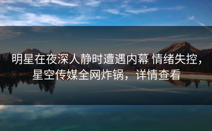 明星在夜深人静时遭遇内幕 情绪失控，星空传媒全网炸锅，详情查看