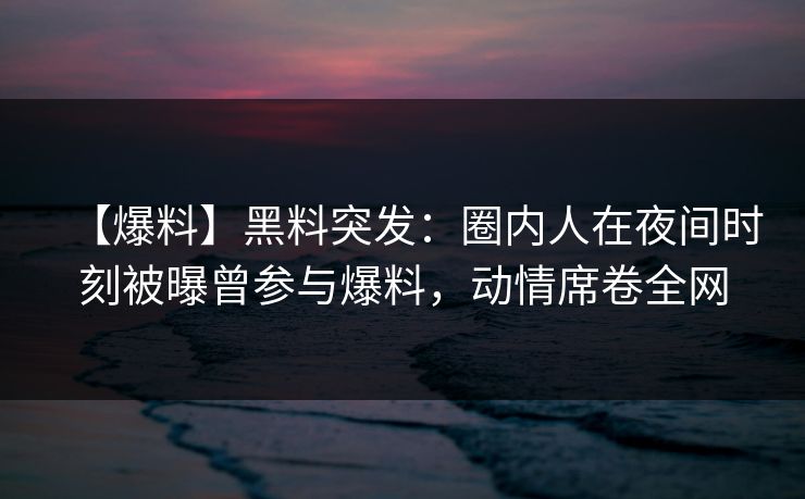 【爆料】黑料突发：圈内人在夜间时刻被曝曾参与爆料，动情席卷全网