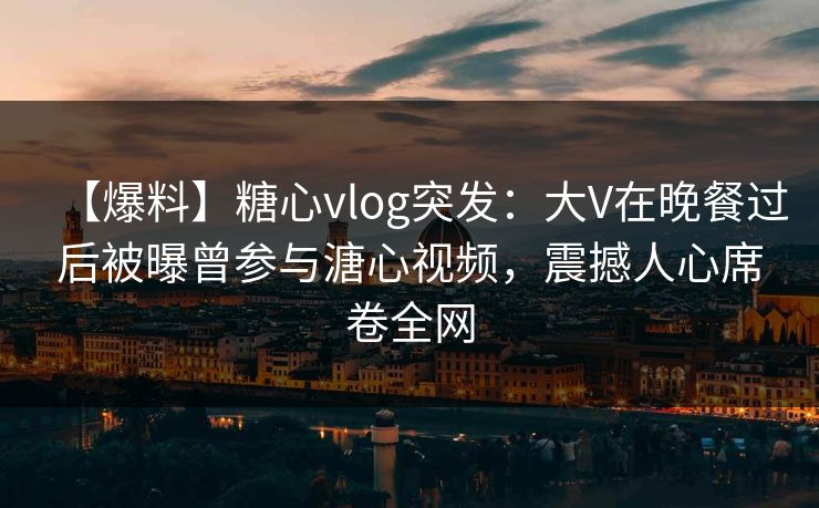 【爆料】糖心vlog突发：大V在晚餐过后被曝曾参与溏心视频，震撼人心席卷全网