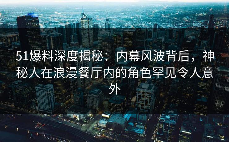 51爆料深度揭秘：内幕风波背后，神秘人在浪漫餐厅内的角色罕见令人意外