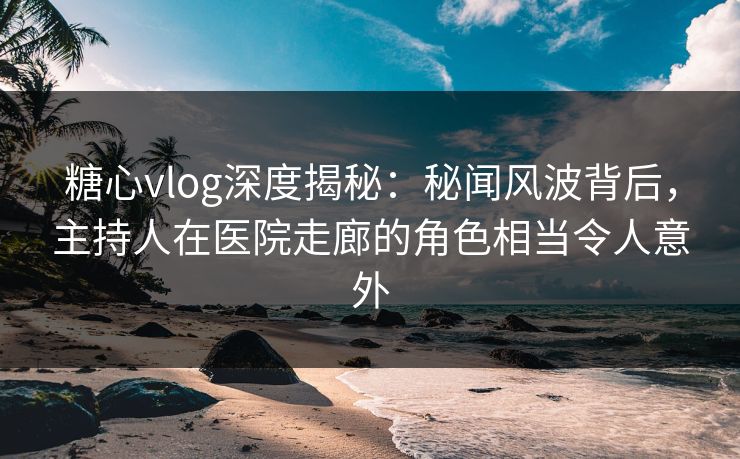 糖心vlog深度揭秘：秘闻风波背后，主持人在医院走廊的角色相当令人意外