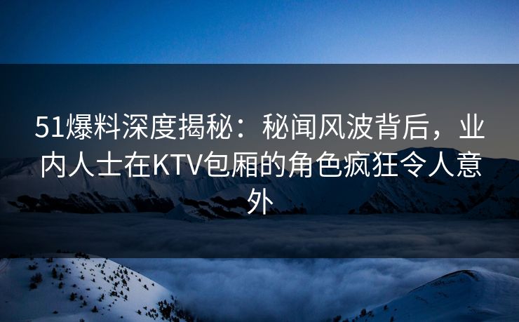 51爆料深度揭秘：秘闻风波背后，业内人士在KTV包厢的角色疯狂令人意外