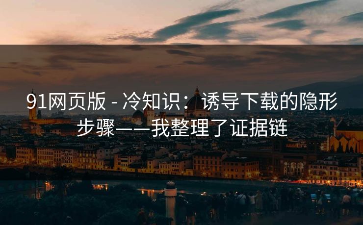 91网页版 - 冷知识：诱导下载的隐形步骤——我整理了证据链