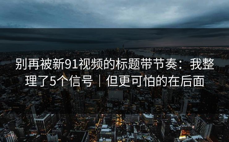 别再被新91视频的标题带节奏：我整理了5个信号｜但更可怕的在后面