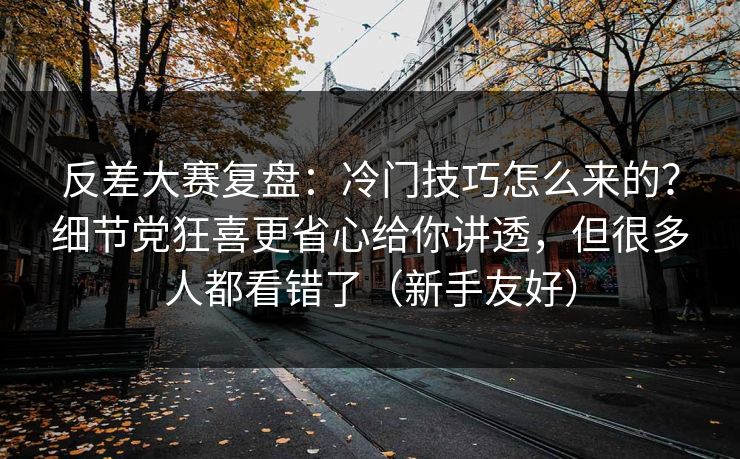 反差大赛复盘:冷门技巧怎么来的?细节党狂喜更省心给你讲透,但很多人都看错了(新手友好) 反差大赛复盘:冷门技巧怎么来的?细节党狂喜更省心给你讲透,但很多人都看错了(新手友好)