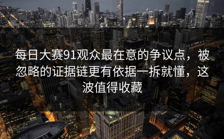 每日大赛91观众最在意的争议点，被忽略的证据链更有依据一拆就懂，这波值得收藏