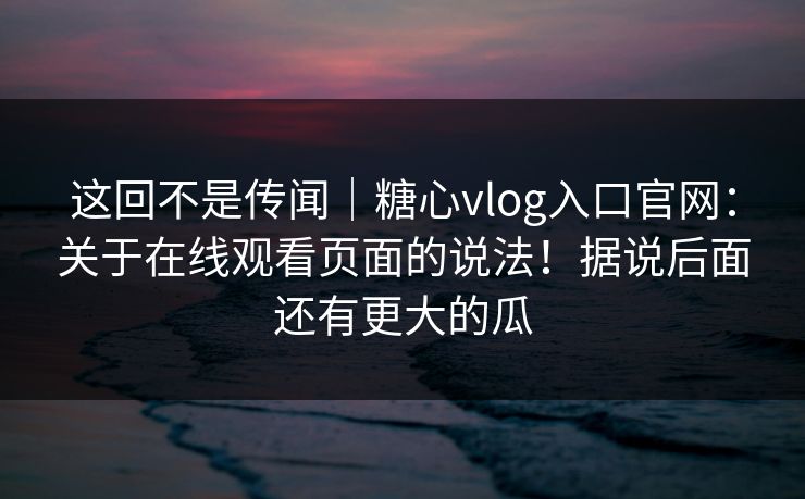这回不是传闻｜糖心vlog入口官网：关于在线观看页面的说法！据说后面还有更大的瓜