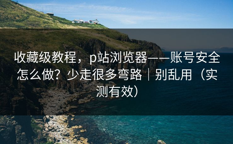 收藏级教程，p站浏览器——账号安全怎么做？少走很多弯路｜别乱用（实测有效）