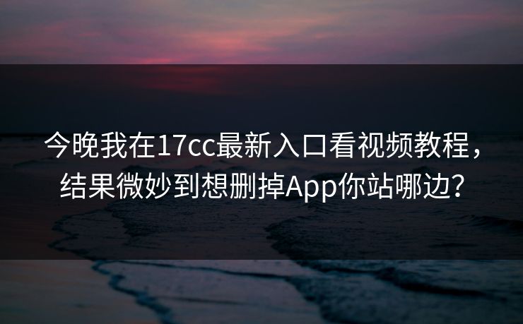 今晚我在17cc最新入口看视频教程，结果微妙到想删掉App你站哪边？