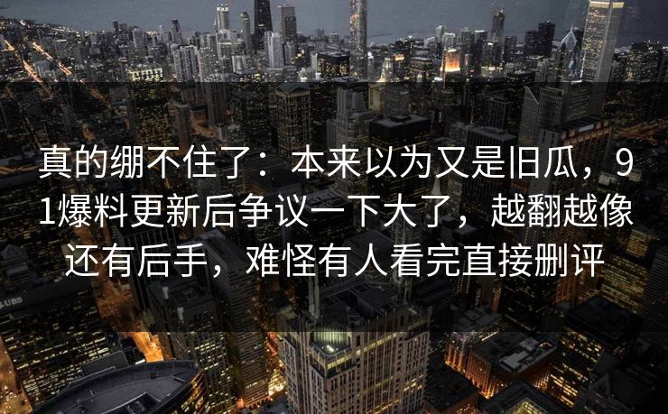 真的绷不住了:本来以为又是旧瓜,91爆料更新后争议一下大了,越翻越像还有后手,难怪有人看完直接删评 真的绷不住了:本来以为又是旧瓜,91爆料更新后争议一下大了,越翻越像还有后手,难怪有人看完直接删评