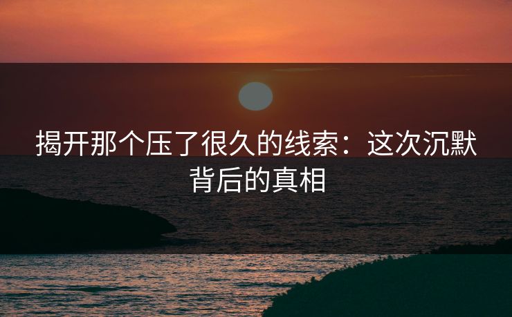 揭开那个压了很久的线索：这次沉默背后的真相