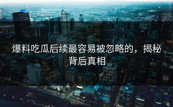 爆料吃瓜后续最容易被忽略的，揭秘背后真相