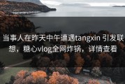 当事人在昨天中午遭遇tangxin 引发联想，糖心vlog全网炸锅，详情查看