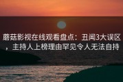 蘑菇影视在线观看盘点：丑闻3大误区，主持人上榜理由罕见令人无法自持