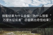 搜索结果为什么会偏：为什么搜索“万里长征反差”总会跳出奇怪结果？