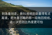 别急着划走，新91视频后劲重得有点离谱，把大家忽略的那一段拖回视线，这一次后劲比热度更可怕
