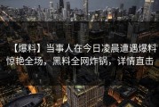 【爆料】当事人在今日凌晨遭遇爆料惊艳全场，黑料全网炸锅，详情直击