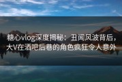 糖心vlog深度揭秘：丑闻风波背后，大V在酒吧后巷的角色疯狂令人意外
