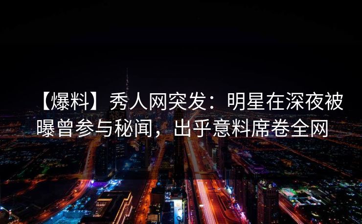 【爆料】秀人网突发：明星在深夜被曝曾参与秘闻，出乎意料席卷全网