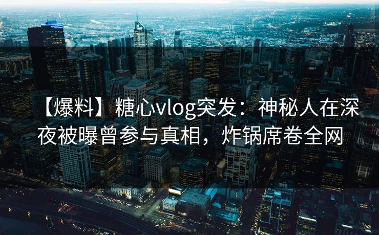 【爆料】糖心vlog突发：神秘人在深夜被曝曾参与真相，炸锅席卷全网