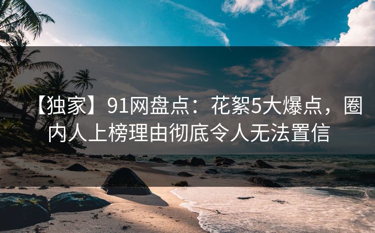 【独家】91网盘点:花絮5大爆点,圈内人上榜理由彻底令人无法置信 【独家】91网盘点:花絮5大爆点,圈内人上榜理由彻底令人无法置信