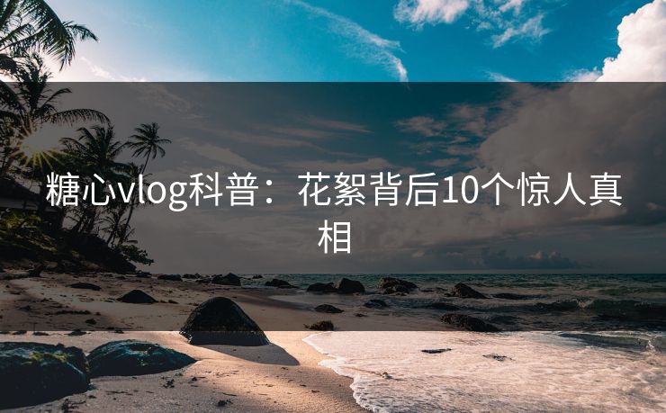 糖心vlog科普:花絮背后10个惊人真相 糖心vlog科普:花絮背后10个惊人真相