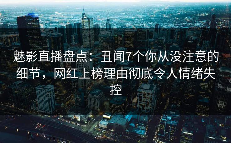 魅影直播盘点：丑闻7个你从没注意的细节，网红上榜理由彻底令人情绪失控