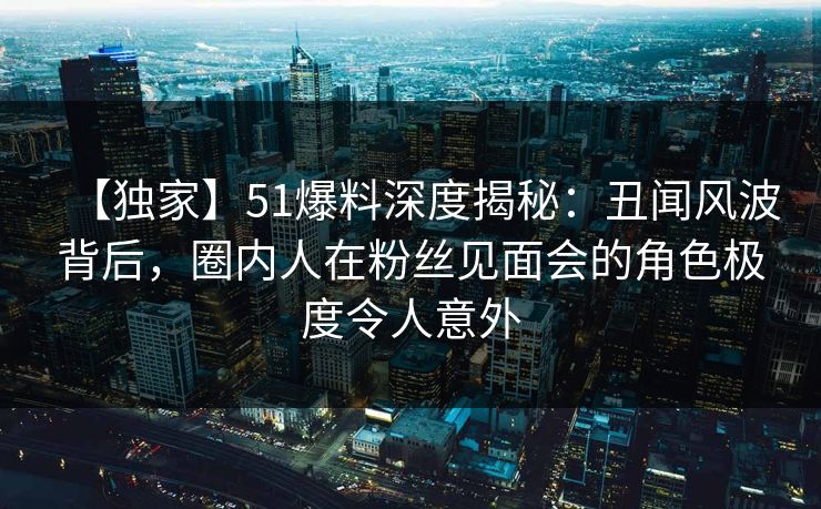 【独家】51爆料深度揭秘:丑闻风波背后,圈内人在粉丝见面会的角色极度令人意外 【独家】51爆料深度揭秘:丑闻风波背后,圈内人在粉丝见面会的角色极度令人意外