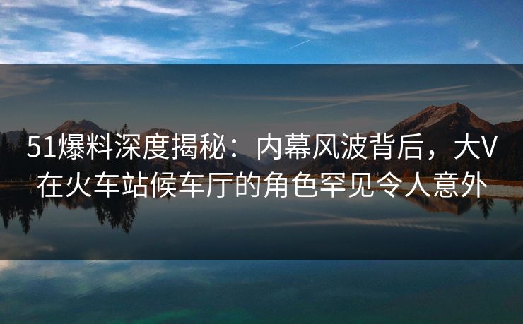51爆料深度揭秘：内幕风波背后，大V在火车站候车厅的角色罕见令人意外
