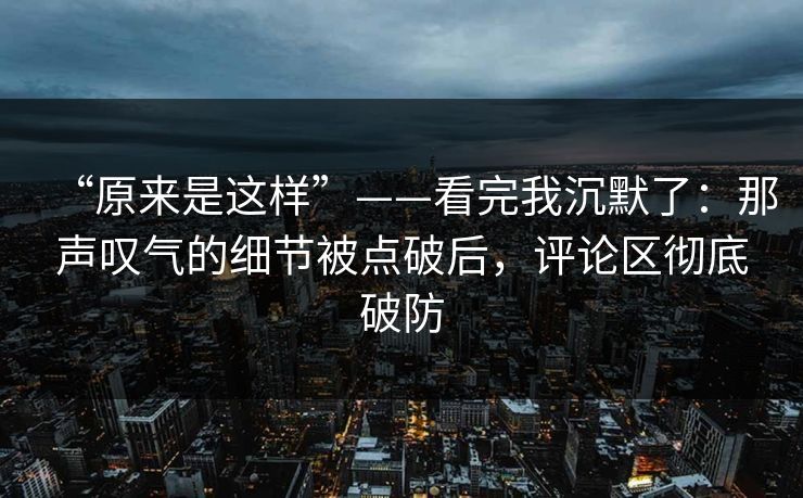 “原来是这样”——看完我沉默了:那声叹气的细节被点破后,评论区彻底破防 “原来是这样”——看完我沉默了:那声叹气的细节被点破后,评论区彻底破防